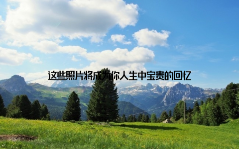 这些照片将成为你人生中宝贵的回忆