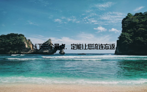 以下三个景点, 定能让您流连忘返