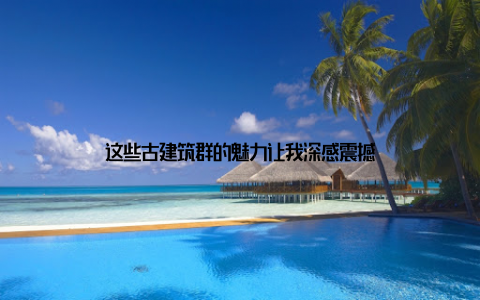 这些古建筑群的魅力让我深感震撼